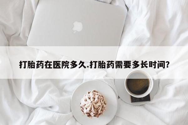 米非司酮片方旗舰店打胎药在医院多久.打胎药需要多长时间？