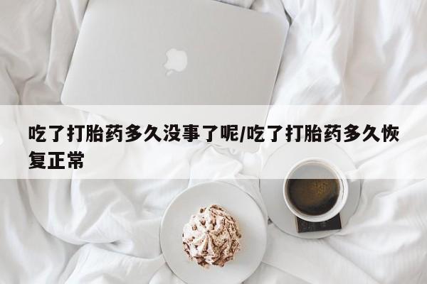 米非司酮片方旗舰店吃了打胎药多久没事了呢/吃了打胎药多久恢复正常