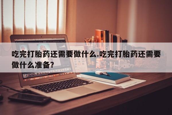 米非司酮片方旗舰店吃完打胎药还需要做什么.吃完打胎药还需要做什么准备？