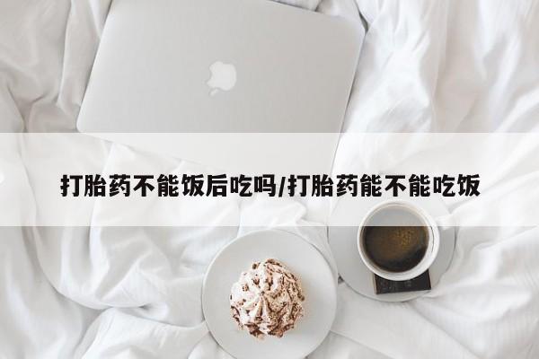 米非司酮片方旗舰店打胎药不能饭后吃吗/打胎药能不能吃饭