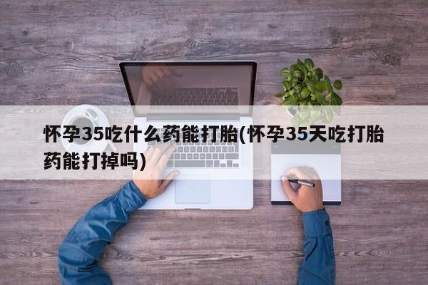 米非司酮片方旗舰店怀孕35吃什么药能打胎(怀孕35天吃打胎药能打掉吗)