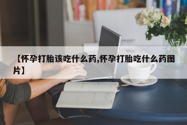 米非司酮片方旗舰店【怀孕打胎该吃什么药,怀孕打胎吃什么药图片】