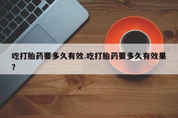 米非司酮片方旗舰店吃打胎药要多久有效.吃打胎药要多久有效果？