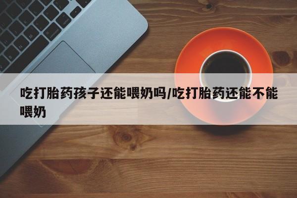 米非司酮片方旗舰店吃打胎药孩子还能喂奶吗/吃打胎药还能不能喂奶