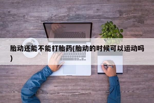 米非司酮片方旗舰店胎动还能不能打胎药(胎动的时候可以运动吗)