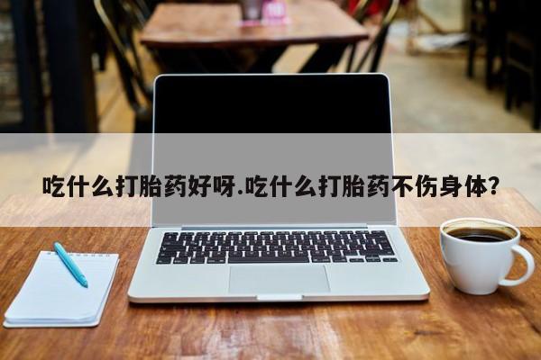 米非司酮片方旗舰店吃什么打胎药好呀.吃什么打胎药不伤身体？