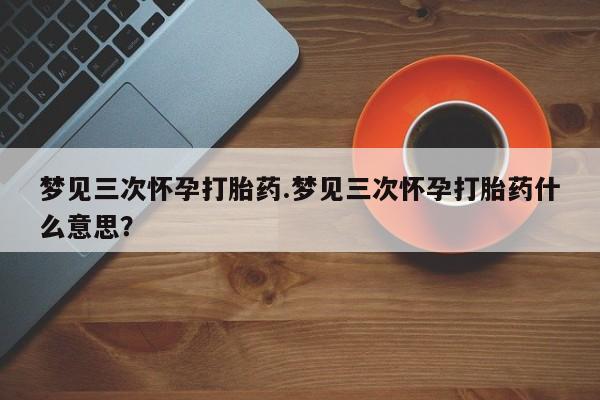 米非司酮片方旗舰店梦见三次怀孕打胎药.梦见三次怀孕打胎药什么意思？