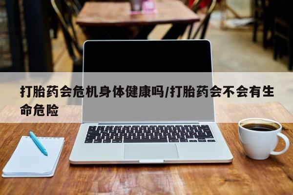 米非司酮片方旗舰店打胎药会危机身体健康吗/打胎药会不会有生命危险