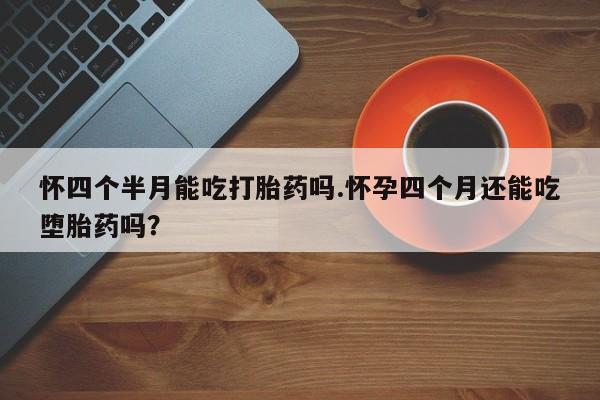 米非司酮片方旗舰店怀四个半月能吃打胎药吗.怀孕四个月还能吃堕胎药吗？
