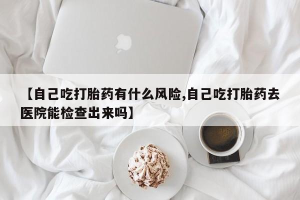 米非司酮片方旗舰店【自己吃打胎药有什么风险,自己吃打胎药去医院能检查出来吗】