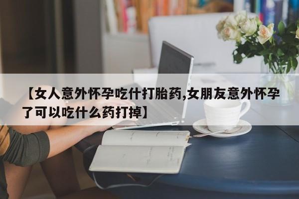 米非司酮片方旗舰店【女人意外怀孕吃什打胎药,女朋友意外怀孕了可以吃什么药打掉】