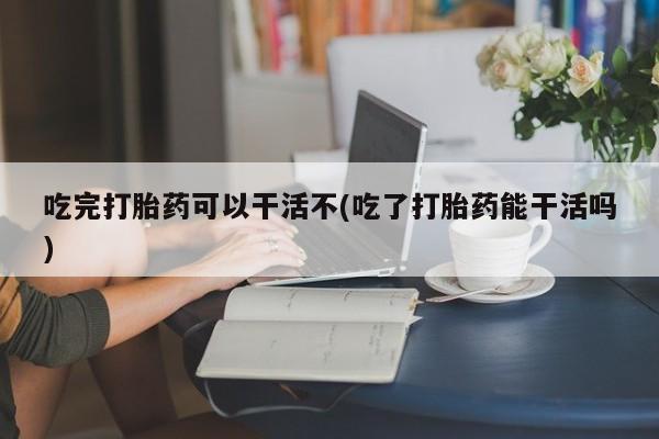 米非司酮片方旗舰店吃完打胎药可以干活不(吃了打胎药能干活吗)