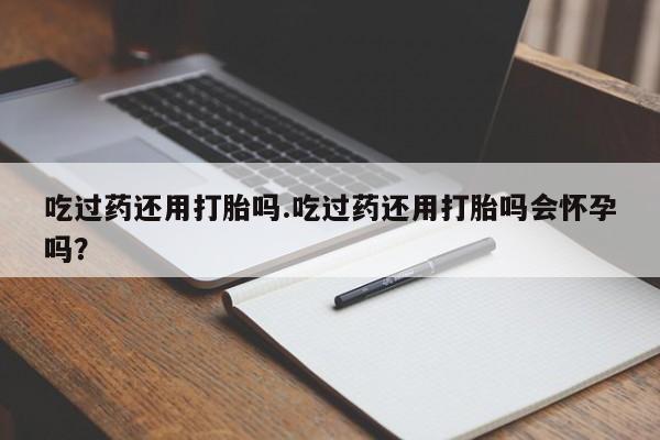 米非司酮片方旗舰店吃过药还用打胎吗.吃过药还用打胎吗会怀孕吗？