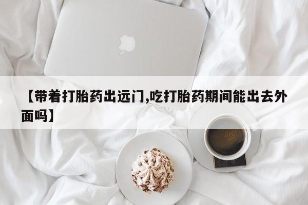 米非司酮片方旗舰店【带着打胎药出远门,吃打胎药期间能出去外面吗】