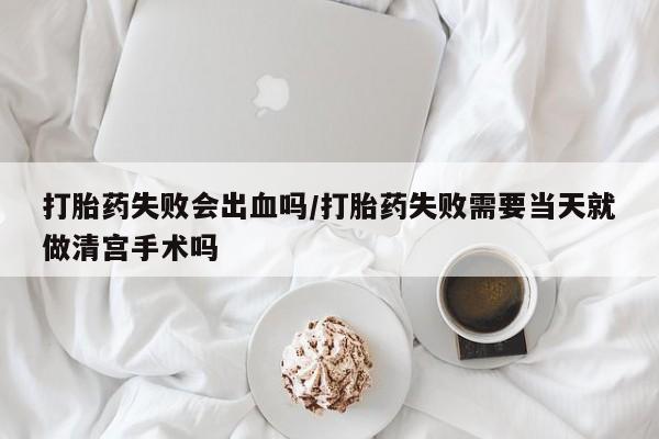 米非司酮片方旗舰店打胎药失败会出血吗/打胎药失败需要当天就做清宫手术吗