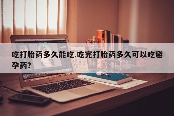 米非司酮片方旗舰店吃打胎药多久能吃.吃完打胎药多久可以吃避孕药？