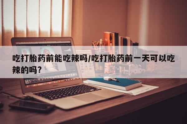米非司酮片方旗舰店吃打胎药前能吃辣吗/吃打胎药前一天可以吃辣的吗?