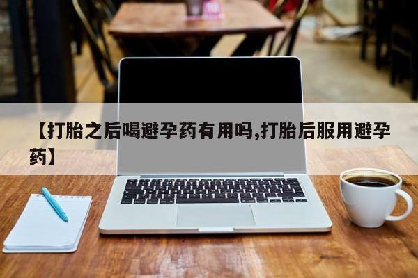 米非司酮片方旗舰店【打胎之后喝避孕药有用吗,打胎后服用避孕药】