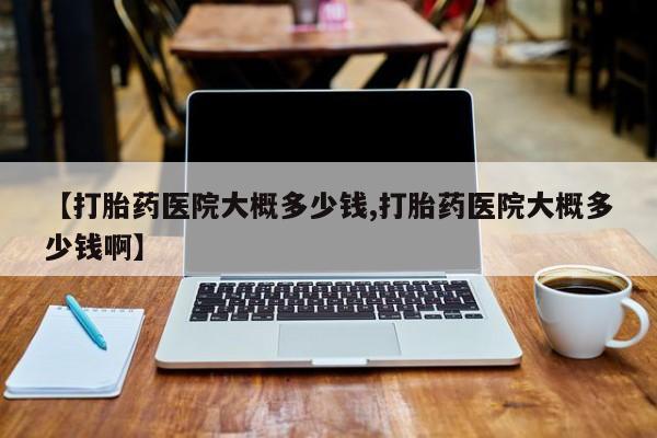 米非司酮片方旗舰店【打胎药医院大概多少钱,打胎药医院大概多少钱啊】