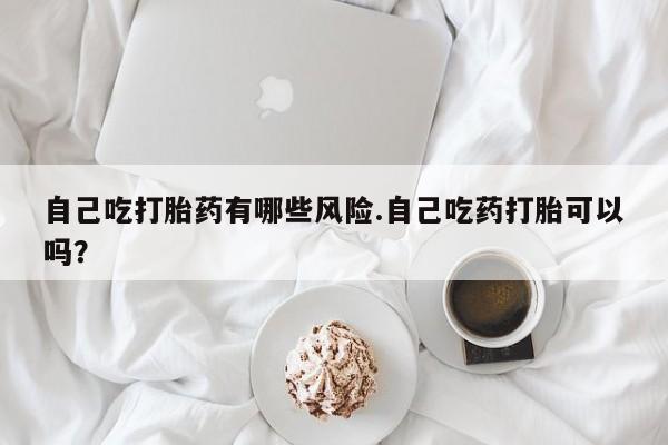 米非司酮片方旗舰店自己吃打胎药有哪些风险.自己吃药打胎可以吗？