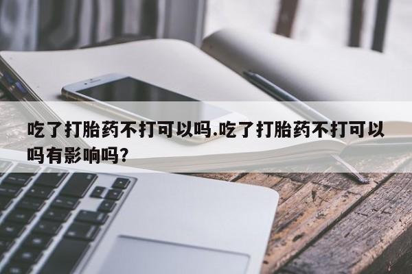 米非司酮片方旗舰店吃了打胎药不打可以吗.吃了打胎药不打可以吗有影响吗？