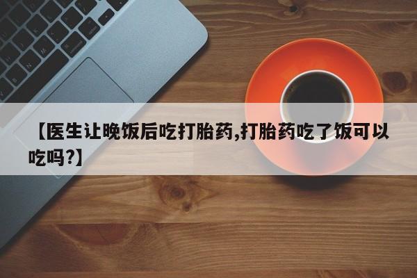 米非司酮片方旗舰店【医生让晚饭后吃打胎药,打胎药吃了饭可以吃吗?】