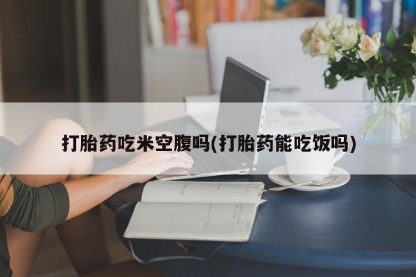 米非司酮片方旗舰店打胎药吃米空腹吗(打胎药能吃饭吗)