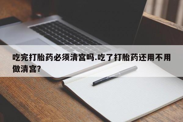 米非司酮片方旗舰店吃完打胎药必须清宫吗.吃了打胎药还用不用做清宫？