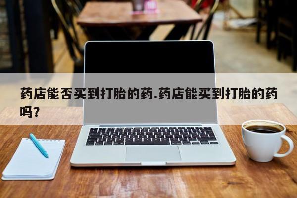 米非司酮片方旗舰店药店能否买到打胎的药.药店能买到打胎的药吗？