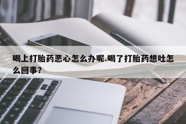 米非司酮片方旗舰店喝上打胎药恶心怎么办呢.喝了打胎药想吐怎么回事？