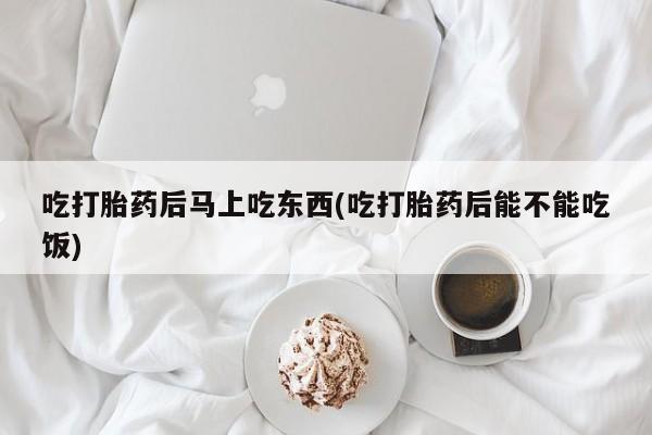米非司酮片方旗舰店吃打胎药后马上吃东西(吃打胎药后能不能吃饭)