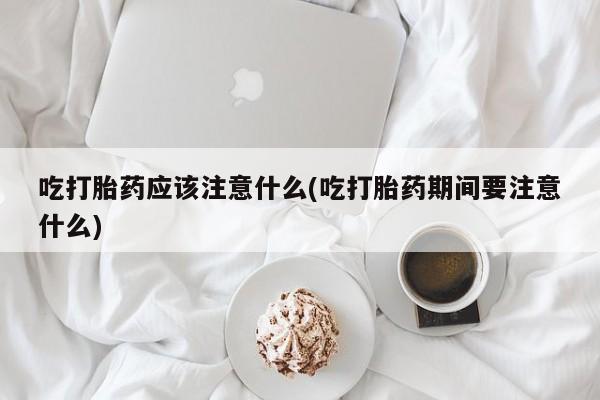 米非司酮片方旗舰店吃打胎药应该注意什么(吃打胎药期间要注意什么)