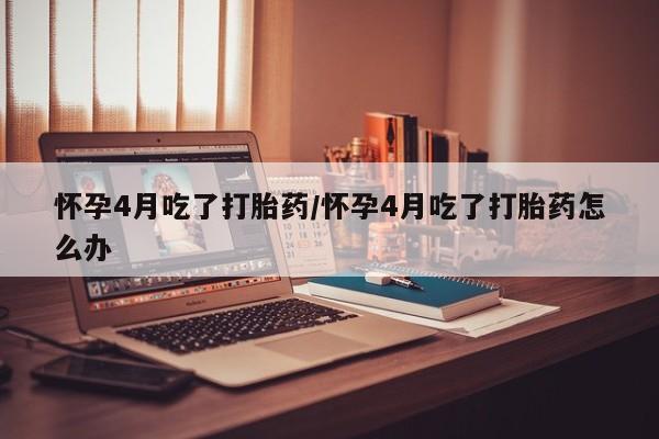 米非司酮片方旗舰店怀孕4月吃了打胎药/怀孕4月吃了打胎药怎么办