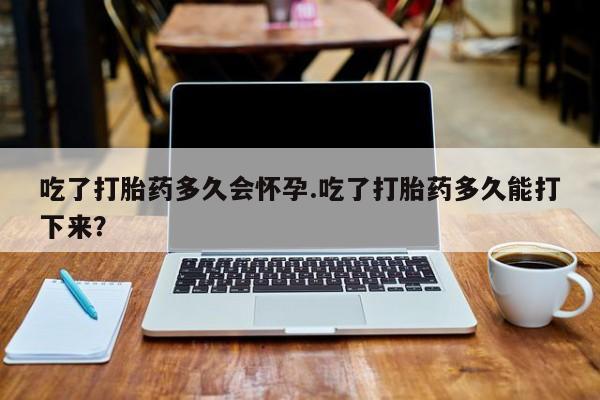 米非司酮片方旗舰店吃了打胎药多久会怀孕.吃了打胎药多久能打下来？