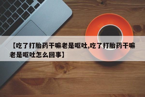 米非司酮片方旗舰店【吃了打胎药干嘛老是呕吐,吃了打胎药干嘛老是呕吐怎么回事】