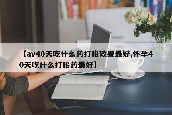 米非司酮片方旗舰店【av40天吃什么药打胎效果最好,怀孕40天吃什么打胎药最好】