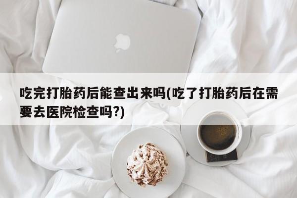米非司酮片方旗舰店吃完打胎药后能查出来吗(吃了打胎药后在需要去医院检查吗?)