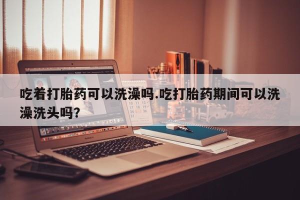 米非司酮片方旗舰店吃着打胎药可以洗澡吗.吃打胎药期间可以洗澡洗头吗？