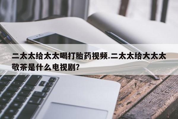 米非司酮片方旗舰店二太太给太太喝打胎药视频.二太太给大太太敬茶是什么电视剧？
