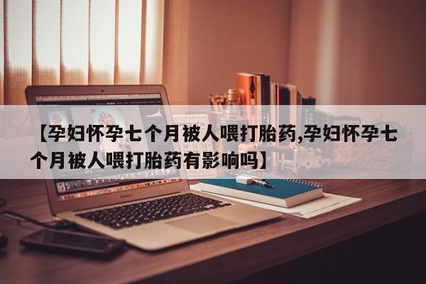 米非司酮片方旗舰店【孕妇怀孕七个月被人喂打胎药,孕妇怀孕七个月被人喂打胎药有影响吗】