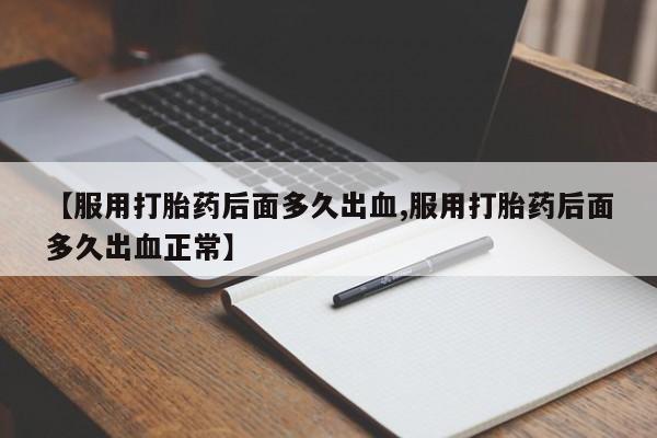 米非司酮片方旗舰店【服用打胎药后面多久出血,服用打胎药后面多久出血正常】