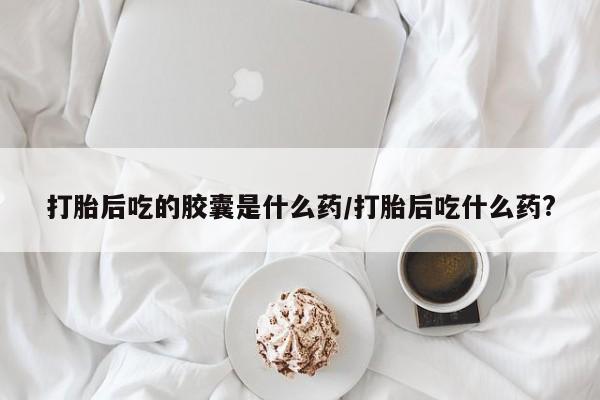 米非司酮片方旗舰店打胎后吃的胶囊是什么药/打胎后吃什么药?
