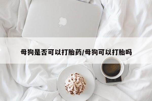 米非司酮片方旗舰店母狗是否可以打胎药/母狗可以打胎吗