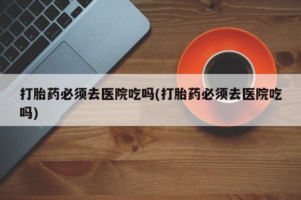 米非司酮片方旗舰店打胎药必须去医院吃吗(打胎药必须去医院吃吗)
