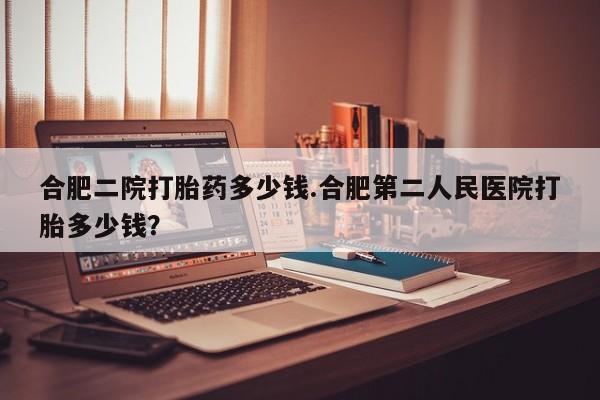 米非司酮片方旗舰店合肥二院打胎药多少钱.合肥第二人民医院打胎多少钱？