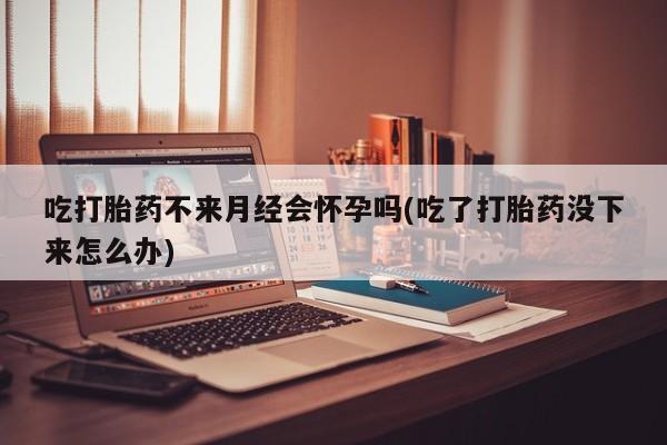 米非司酮片方旗舰店吃打胎药不来月经会怀孕吗(吃了打胎药没下来怎么办)