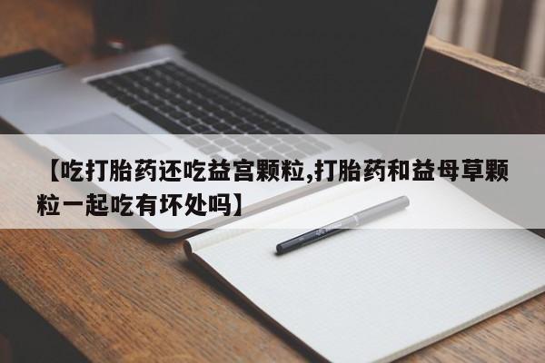 米非司酮片方旗舰店【吃打胎药还吃益宫颗粒,打胎药和益母草颗粒一起吃有坏处吗】