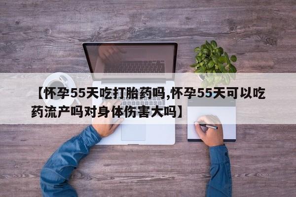 米非司酮片方旗舰店【怀孕55天吃打胎药吗,怀孕55天可以吃药流产吗对身体伤害大吗】