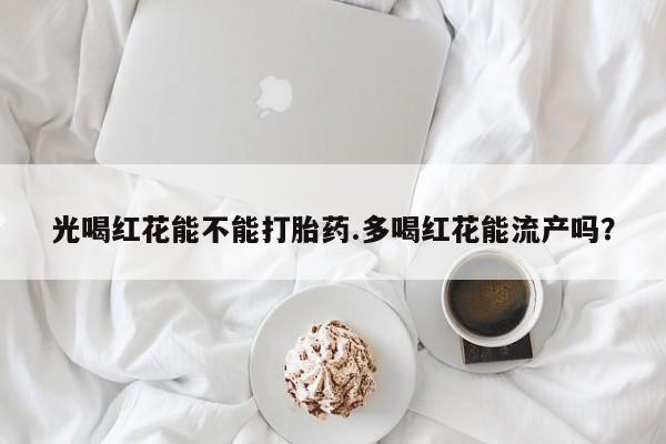 米非司酮片方旗舰店光喝红花能不能打胎药.多喝红花能流产吗？