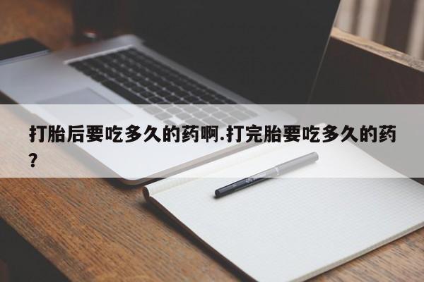 米非司酮片方旗舰店打胎后要吃多久的药啊.打完胎要吃多久的药？